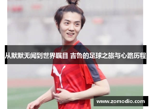 从默默无闻到世界瞩目 吉鲁的足球之旅与心路历程