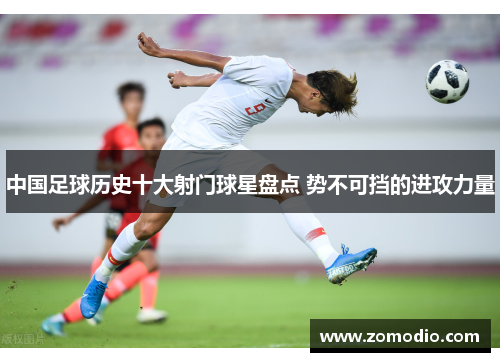 中国足球历史十大射门球星盘点 势不可挡的进攻力量